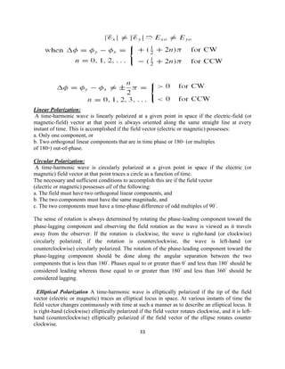 33
Linear Polarization:
A time-harmonic wave is linearly polarized at a given point in space if the electric-field (or
magnetic-field) vector at that point is always oriented along the same straight line at every
instant of time. This is accomplished if the field vector (electric or magnetic) possesses:
a. Only one component, or
b. Two orthogonal linear components that are in time phase or 180◦ (or multiples
of 180◦) out-of-phase.
Circular Polarization:
A time-harmonic wave is circularly polarized at a given point in space if the electric (or
magnetic) field vector at that point traces a circle as a function of time.
The necessary and sufficient conditions to accomplish this are if the field vector
(electric or magnetic) possesses all of the following:
a. The field must have two orthogonal linear components, and
b. The two components must have the same magnitude, and
c. The two components must have a time-phase difference of odd multiples of 90◦
.
The sense of rotation is always determined by rotating the phase-leading component toward the
phase-lagging component and observing the field rotation as the wave is viewed as it travels
away from the observer. If the rotation is clockwise, the wave is right-hand (or clockwise)
circularly polarized; if the rotation is counterclockwise, the wave is left-hand (or
counterclockwise) circularly polarized. The rotation of the phase-leading component toward the
phase-lagging component should be done along the angular separation between the two
components that is less than 180◦
. Phases equal to or greater than 0◦
and less than 180◦
should be
considered leading whereas those equal to or greater than 180◦
and less than 360◦
should be
considered lagging.
Elliptical Polarization A time-harmonic wave is elliptically polarized if the tip of the field
vector (electric or magnetic) traces an elliptical locus in space. At various instants of time the
field vector changes continuously with time at such a manner as to describe an elliptical locus. It
is right-hand (clockwise) elliptically polarized if the field vector rotates clockwise, and it is left-
hand (counterclockwise) elliptically polarized if the field vector of the ellipse rotates counter
clockwise.
 