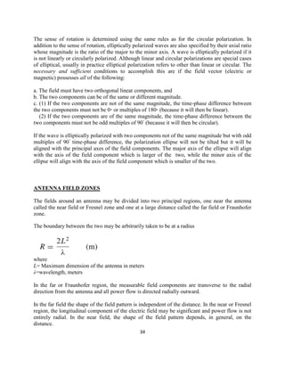 34
The sense of rotation is determined using the same rules as for the circular polarization. In
addition to the sense of rotation, elliptically polarized waves are also specified by their axial ratio
whose magnitude is the ratio of the major to the minor axis. A wave is elliptically polarized if it
is not linearly or circularly polarized. Although linear and circular polarizations are special cases
of elliptical, usually in practice elliptical polarization refers to other than linear or circular. The
necessary and sufficient conditions to accomplish this are if the field vector (electric or
magnetic) possesses all of the following:
a. The field must have two orthogonal linear components, and
b. The two components can be of the same or different magnitude.
c. (1) If the two components are not of the same magnitude, the time-phase difference between
the two components must not be 0◦ or multiples of 180◦ (because it will then be linear).
(2) If the two components are of the same magnitude, the time-phase difference between the
two components must not be odd multiples of 90◦
(because it will then be circular).
If the wave is elliptically polarized with two components not of the same magnitude but with odd
multiples of 90◦
time-phase difference, the polarization ellipse will not be tilted but it will be
aligned with the principal axes of the field components. The major axis of the ellipse will align
with the axis of the field component which is larger of the two, while the minor axis of the
ellipse will align with the axis of the field component which is smaller of the two.
ANTENNA FIELD ZONES
The fields around an antenna may be divided into two principal regions, one near the antenna
called the near field or Fresnel zone and one at a large distance called the far field or Fraunhofer
zone.
The boundary between the two may be arbitrarily taken to be at a radius
where
L= Maximum dimension of the antenna in meters
λ=wavelength, meters
In the far or Fraunhofer region, the measurable field components are transverse to the radial
direction from the antenna and all power flow is directed radially outward.
In the far field the shape of the field pattern is independent of the distance. In the near or Fresnel
region, the longitudinal component of the electric field may be significant and power flow is not
entirely radial. In the near field, the shape of the field pattern depends, in general, on the
distance.
 