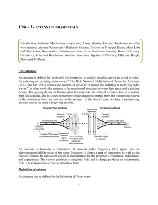 4
Unit – I - ANTENNA FUNDAMENTALS
Introduction
An antenna is defined by Webster‘s Dictionary as ―a usually metallic device (as a rod or wire)
for radiating or receiving radio waves.‖ The IEEE Standard Definitions of Terms for Antennas
(IEEE Std 145–1983) defines the antenna or aerial as ―a means for radiating or receiving radio
waves.‖ In other words the antenna is the transitional structure between free-space and a guiding
device. The guiding device or transmission line may take the form of a coaxial line or a hollow
pipe (waveguide), and it is used to transport electromagnetic energy from the transmitting source
to the antenna or from the antenna to the receiver. In the former case, we have a transmitting
antenna and in the latter a receiving antenna.
An antenna is basically a transducer. It converts radio frequency (RF) signal into an
electromagnetic (EM) wave of the same frequency. It forms a part of transmitter as well as the
receiver circuits. Its equivalent circuit is characterized by the presence of resistance, inductance,
and capacitance. The current produces a magnetic field and a charge produces an electrostatic
field. These two in turn create an induction field.
Definition of antenna
An antenna can be defined in the following different ways:
Introduction, Radiation Mechanism –single wire, 2 wire, dipoles, Current Distribution on a thin
wire antenna. Antenna Parameters - Radiation Patterns, Patterns in Principal Planes, Main Lobe
and Side Lobes, Beamwidths, Polarization, Beam Area, Radiation Intensity, Beam Efficiency,
Directivity, Gain and Resolution, Antenna Apertures, Aperture Efficiency, Effective Height,
illustrated Problems.
illustrated Problems.
……
 