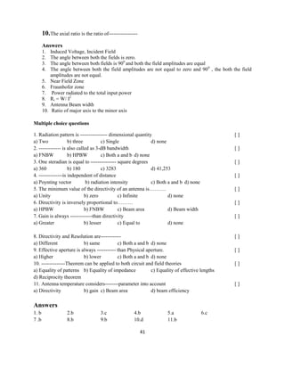 41
10.The axial ratio is the ratio of-----------------
Answers
1. Induced Voltage, Incident Field
2. The angle between both the fields is zero.
3. The angle between both fields is 900
and both the field amplitudes are equal
4. The angle between both the field amplitudes are not equal to zero and 900
, the both the field
amplitudes are not equal.
5. Near Field Zone
6. Fraunhofer zone
7. Power radiated to the total input power
8. Rr = W/ I2
9. Antenna Beam width
10. Ratio of major axis to the minor axis
Multiple choice questions
1. Radiation pattern is ---------------- dimensional quantity [ ]
a) Two b) three c) Single d) none
2. ------------- is also called as 3-dB bandwidth [ ]
a) FNBW b) HPBW c) Both a and b d) none
3. One steradian is equal to --------------- square degrees [ ]
a) 360 b) 180 c) 3283 d) 41,253
4. --------------is independent of distance [ ]
a) Poynting vector b) radiation intensity c) Both a and b d) none
5. The minimum value of the directivity of an antenna is………. [ ]
a) Unity b) zero c) Infinite d) none
6. Directivity is inversely proportional to……… [ ]
a) HPBW b) FNBW c) Beam area d) Beam width
7. Gain is always -------------than directivity [ ]
a) Greater b) lesser c) Equal to d) none
8. Directivity and Resolution are------------ [ ]
a) Different b) same c) Both a and b d) none
9. Effective aperture is always ----------- than Physical aperture. [ ]
a) Higher b) lower c) Both a and b d) none
10. --------------Theorem can be applied to both circuit and field theories [ ]
a) Equality of patterns b) Equality of impedance c) Equality of effective lengths
d) Reciprocity theorem
11. Antenna temperature considers--------parameter into account [ ]
a) Directivity b) gain c) Beam area d) beam efficiency
Answers
1. b 2.b 3.c 4.b 5.a 6.c
7 .b 8.b 9.b 10.d 11.b
 