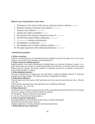 42
Objective type of questions(Very short notes)
1. The behavior of the electric field vector as a function of time is called as-----------
2. Radiation resistance of antenna is also called as--------------
3. Antenna is also called as---------------
4. Antenna also called as impedance----------
5. The direction of the antenna is measured in terms of-------------
6. The Half Power Beam Width is nothing but--------------
7. -------------------radiates in all directions
8. Self Impedance is nothing but------------
9. The impedance due to mutual coupling is called as---------
10. The angle requirement of the elliptical polarization is--------------
Analytical type questions
1. Define an antenna.
Antenna is a transition device or a transducer between a guided wave and a free space wave or vice versa.
Antenna is also said to be an impedance transforming device.
2. What is meant by radiation pattern?
Radiation pattern is the relative distribution of radiated power as a function of distance in space. It is a
graph which shows the variation in actual field strength of the EM wave at all points which are at equal
distance from the antenna. The energy radiated in a particular direction by an antenna is measured in
terms of field strength. (E Volts/m)
3. Define Radiation intensity?
The power radiated from an antenna per unit solid angle is called the radiation intensity U (watts per
steradian or per square degree). The radiation intensity is independent of distance.
4. Define Beam efficiency?
The total beam area ( ΩA) consists of the main beam area ( ΩM ) plus the minor lobe area ( Ωm) . Thus ΩA
= ΩM+ Ωm
The ratio of the main beam area to the total beam area is called beam efficiency.
Beam efficiency = ΣM = ΩM / ΩA.
5. Define Directivity?
The directivity of an antenna is equal to the ratio of the maximum power density P(θ,φ)max to its average
value over a sphere as observed in the far field of an antenna.
D = P(θ,φ)max / P(θ,φ)av. Directivity from Pattern.
D = 4π / ΩA. Directivity from beam area(ΩA ).
6. What is meant by Polarization.?
The temporal behavior of the tip of the E-field vector is called as polarization.
The polarization are three types. They are
Elliptical polarization, Circular polarization and Linear polarization.
7. Define different types of aperture.?
 