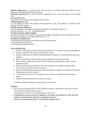 43
Effective Aperture(Ae). It is the area over which the power is extracted from the incident wave and
delivered to the load is called effective aperture.
Scattering Aperture(As.) It is the ratio of the reradiated power to the power density of the incident
wave.
Loss Aperture. (Ae).
It is the area of the antenna which dissipates power as heat.
Collecting aperture. (Ae).
It is the addition of above three apertures. Physical aperture. (Ap). This aperture is a measure of the
physical size of the antenna.
8. Define Aperture efficiency?
The ratio of the effective aperture to the physical aperture is the aperture efficiency. i.e
Aperture efficiency = ηap = Ae / Ap (dimensionless).
9. What is meant by effective height?
The effective height h of an antenna is the parameter related to the aperture. It may be defined as the ratio
of the induced voltage to the incident field that is H= V / E.
10. What are the field zone?
The fields around an antenna ay be divided into two principal regions.
i. Near field zone (Fresnel zone)
ii. Far field zone (Fraunhofer zone)
Essay type Questions
1. Explain in detail the terms beam efficiency and directivity. Use relevant expression and diagrams.
2. Discuss in detail the field regions surrounding an antenna.
3. Explain in detail the terms effective height and aperture efficiency. Use relevant expressions and
diagrams.
4. Define Antenna beam width and directivity and obtain the relation between them.
5. Define effective length. Prove that the effective length of the transmitting and the receiving
antenna are equal.
6. What is the resolution of an antenna? Prove that the directivity is equal to number of point
sources in the sky that the antenna can resolve.
7. State the following theorems and prove them with respect to antennas. (i) Reciprocity theorem (ii)
Maximum power transfer theorem.
8. Evaluate the directivity of (i) An isotropic source (ii) Source with bidirectional cosθ power
pattern.
9. Explain the current distribution on a thin wire antenna
10. Explain radiation mechanism in single and two wire antennas
Problems
1. The maximum radiation intensity of 90% efficiency antenna is 200 mW/unit solid angle. Find the
directivity(dimensionless) and gain when
(i) input power is 125.66 mw (ii) radiated power is 125.66 mw
2. A hypothetical isotropic antenna is radiating in free space at a distance of 100m from the
antenna, the total electric field (E0) is measured to be 5v/m.
Find (i) The power density (Wrad) ? (ii)The power radiated (Prad) ?
 