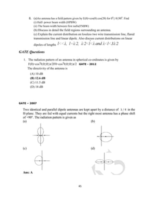 45
6. (a)An antenna has a field pattern given by E(θ)=cos(θ) cos(2θ) for 00
≤ θ≤900
. Find
(i) Half- power beam width (HPBW)
(ii) The beam width between first nulls(FNBW)
(b) Discuss in detail the field regions surrounding an antenna.
(c) Explain the current distribution on lossless two wire transmission line, flared
transmission line and linear dipole. Also discuss current distributions on linear
dipoles of lengths
GATE Questions
1. The radiation pattern of an antenna in spherical co-ordinates is given by
F(θ)=cos4
θ;0≤θ≤π/2Fθ=cos4
θ;0≤θ≤π/2 GATE - 2012
The directivity of the antenna is
(A) 10 dB
(B) 12.6 dB
(C) 11.5 dB
(D) 18 dB
GATE – 2007
 