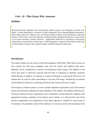 46
Unit – II - Thin Linear Wire Antennas
Syllabus
Introduction
The electric charges are the sources of the electromagnetic (EM) fields. When these sources are
time varying, the EM waves propagate away from the sources and radiation takes place.
Radiation can be considered as a process of transmitting electric energy. The radiation of the
waves into space is effectively achieved with the help of conducting or dielectric structures
called antennas or radiators. An antenna is a means of radiating or receiving the EM waves. An
antenna may be used for either transmitting or receiving EM energy. Alternatively an antenna
can be defined as transition or matching unit between the sources and waves in space.
In the design of antenna systems, we must consider important requirements such as the antenna
pattern, the total power radiated, the input impedance of the radiator, the radiation efficiency etc.
The direct solution for these requirements can be obtained by solving Maxwell's equations with
appropriate boundary conditions of the radiator and at infinity. It is observed that most of the
antenna configurations are complicated. So this direct approach is suitable for certain types of
the antennas. For quantitative study of the radiation, it is necessary to have the knowledge of the
Retarded Potentials, Radiation from Small Electric Dipole, Quarter wave Monopole and Half wave
Dipole –Current Distributions, Evaluation of Field Components, Power Radiated,Radiation Resistance,
Beamwidths, Directivity, Effective Area and Effective Height. Natural current distributions, fields and
patterns of Thin Linear Center-fed Antennas of different lengths, Radiation Resistance at a point which
is not current maximum. Antenna Theorems – Applicability andProofs for equivalence of directional
characteristics, Loop Antennas: Small Loops - Field Components, Comparison of far fields of small loop
and short dipole, Concept of short magnetic dipole, D and Rr relations for small loops.
.
…………………………………………………………………………………………………………………………………………………
…
…………………………………………………………………………………………………………………………………………………
….
……
 