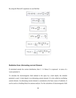 48
By using the Maxwell‘s equations we can find that
Radiation from Alternating current Element
If calculated outside the current distribution, then J = 0. Hence E is expressed in terms of a
vector potential A.
To calculate the electromagnetic field radiated in the space by a short dipole, the retarded
potential is used. A short dipole is an alternating current element. It is also called an oscillating
current element. An alternating current element is considered as the basic source of radiation. It
can be used as a building block for antenna analysis. For the calculation of electromagnetic field
 