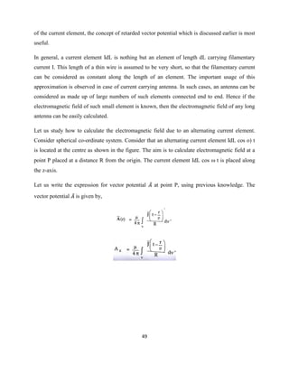 49
of the current element, the concept of retarded vector potential which is discussed earlier is most
useful.
In general, a current element IdL is nothing but an element of length dL carrying filamentary
current I. This length of a thin wire is assumed to be very short, so that the filamentary current
can be considered as constant along the length of an element. The important usage of this
approximation is observed in case of current carrying antenna. In such cases, an antenna can be
considered as made up of large numbers of such elements connected end to end. Hence if the
electromagnetic field of such small element is known, then the electromagnetic field of any long
antenna can be easily calculated.
Let us study how to calculate the electromagnetic field due to an alternating current element.
Consider spherical co-ordinate system. Consider that an alternating current element IdL cos o) t
is located at the centre as shown in the figure. The aim is to calculate electromagnetic field at a
point P placed at a distance R from the origin. The current element IdL cos  t is placed along
the z-axis.
Let us write the expression for vector potential at point P, using previous knowledge. The
vector potential is given by,
 