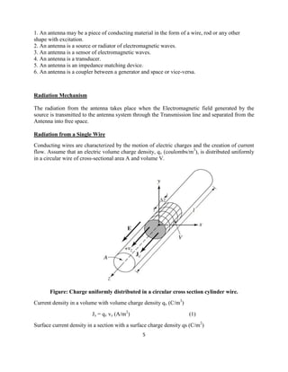 5
1. An antenna may be a piece of conducting material in the form of a wire, rod or any other
shape with excitation.
2. An antenna is a source or radiator of electromagnetic waves.
3. An antenna is a sensor of electromagnetic waves.
4. An antenna is a transducer.
5. An antenna is an impedance matching device.
6. An antenna is a coupler between a generator and space or vice-versa.
Radiation Mechanism
The radiation from the antenna takes place when the Electromagnetic field generated by the
source is transmitted to the antenna system through the Transmission line and separated from the
Antenna into free space.
Radiation from a Single Wire
Conducting wires are characterized by the motion of electric charges and the creation of current
flow. Assume that an electric volume charge density, qv (coulombs/m3
), is distributed uniformly
in a circular wire of cross-sectional area A and volume V.
Figure: Charge uniformly distributed in a circular cross section cylinder wire.
Current density in a volume with volume charge density qv (C/m3
)
Jz = qv vz (A/m2
) (1)
Surface current density in a section with a surface charge density qs (C/m2
)
 