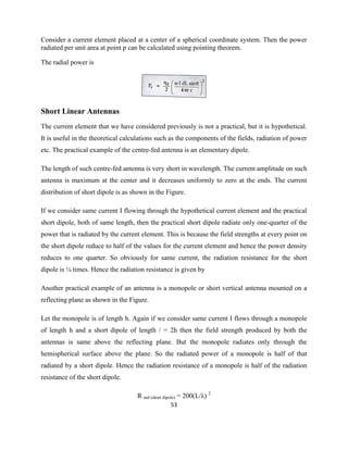 53
Consider a current element placed at a center of a spherical coordinate system. Then the power
radiated per unit area at point p can be calculated using pointing theorem.
The radial power is
Short Linear Antennas
The current element that we have considered previously is not a practical, but it is hypothetical.
It is useful in the theoretical calculations such as the components of the fields, radiation of power
etc. The practical example of the centre-fed antenna is an elementary dipole.
The length of such centre-fed antenna is very short in wavelength. The current amplitude on such
antenna is maximum at the center and it decreases uniformly to zero at the ends. The current
distribution of short dipole is as shown in the Figure.
If we consider same current I flowing through the hypothetical current element and the practical
short dipole, both of same length, then the practical short dipole radiate only one-quarter of the
power that is radiated by the current element. This is because the field strengths at every point on
the short dipole reduce to half of the values for the current element and hence the power density
reduces to one quarter. So obviously for same current, the radiation resistance for the short
dipole is ¼ times. Hence the radiation resistance is given by
Another practical example of an antenna is a monopole or short vertical antenna mounted on a
reflecting plane as shown in the Figure.
Let the monopole is of length h. Again if we consider same current I flows through a monopole
of length h and a short dipole of length / = 2h then the field strength produced by both the
antennas is same above the reflecting plane. But the monopole radiates only through the
hemispherical surface above the plane. So the radiated power of a monopole is half of that
radiated by a short dipole. Hence the radiation resistance of a monopole is half of the radiation
resistance of the short dipole.
R rad (short dipole) = 200(L/λ) 2
 