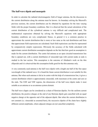 55
The half wave dipole and monopole
In order to calculate the radiated electromagnetic field of longer antenna, the the discussion in
the current distribution along the antenna must be known. As boundary solving the Maxwell's
previous sections, the current distribution can be obtained by equations for the time varying
fields with the proper boundary conditions. But it is observed that the actual calculation of the
current distribution of the cylindrical antenna is very difficult and complicated task. The
mathematical expressions obtained by solving the Maxwell's equations with appropriate
boundary conditions are very complicated. Hence, in general it is a common practice to
approximate the current distribution that is more or less same as the real distribution and from
that approximate field expressions are calculated. Such field expressions can then be represented
by comparatively simpler expressions. Obviously the accuracy of the fields calculated with
approximate current distribution assumption depends on the fact that how good an assumption is
made for the current distribution. The centre fed antenna as an open circuited transmission line
that is opened out, with a current distribution of sinusoidal type with current nodes at ends is
studied in the last section. This assumption is the outcome of Abraham's work on the thin
ellipsoids and it is observed that this assumption holds good for the thin antennas only.
A very commonly used antenna is the half wave dipole with a length one half of the free space
wavelength of the radiated wave. It is found the linear current distribution is not suitable for this
antenna. But when such antenna is fed at its centre with the help of a transmission line, it gives a
current distribution which is approximately sinusoidal, with maximum at the centre and zero at
the ends. The UHF and VHF regions, the dimensions of the half wave dipole make it most
suitable as an antenna or as an antenna system element.
The half wave clippie can be considered as a chain of Hertzian dipoles. For the uniform current
distribution, the positive charges at the end of one Hertzian dipole gets cancelled with an equal
negative charge at the opposite end of the adjacent dipole. But when the current distribution is
not constant (i.e. sinusoidal as assumed here), the successive dipoles of the chain have slightly
different current amplitudes, where adjacent charges are not cancelled completely.
 