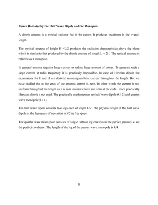 56
Power Radiated by the Half Wave Dipole and the Monopole
A dipole antenna is a vertical radiator fed in the centre. It produces maximum is the overall
length.
The vertical antenna of height H =L/2 produces the radiation characteristics above the plane
which is similar to that produced by the dipole antenna of length L = 2H. The vertical antenna is
referred as a monopole.
In general antenna requires large current to radiate large amount of power. To generate such a
large current at radio frequency it is practically impossible. In case of Hertzian dipole the
expressions for E and H are derived assuming uniform current throughout the length. But we
have studied that at the ends of the antenna current is zero. In other words the current is not
uniform throughout the length as it is maximum at centre and zero at the ends. Hence practically
Hertzian dipole is not used. The practically used antennas are half wave dipole (λ / 2) and quarter
wave monopole (λ / 4).
The half wave dipole consists two legs each of length L/2. The physical length of the half wave
dipole at the frequency of operation is λ/2 in free space.
The quarter wave mono pole consists of single vertical leg erected on the perfect ground i.e. on
the perfect conductor. The length of the leg of the quarter wave monopole is λ/4.
 