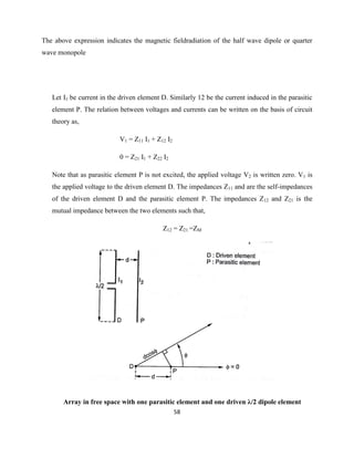 58
The above expression indicates the magnetic fieldradiation of the half wave dipole or quarter
wave monopole
Let I1 be current in the driven element D. Similarly 12 be the current induced in the parasitic
element P. The relation between voltages and currents can be written on the basis of circuit
theory as,
V1 = Z11 I1 + Z12 I2
0 = Z21 I1 + Z22 I2
Note that as parasitic element P is not excited, the applied voltage V2 is written zero. V1 is
the applied voltage to the driven element D. The impedances Z11 and are the self-impedances
of the driven element D and the parasitic element P. The impedances Z12 and Z21 is the
mutual impedance between the two elements such that,
Z12 = Z21 =ZM
Array in free space with one parasitic element and one driven λ/2 dipole element
 