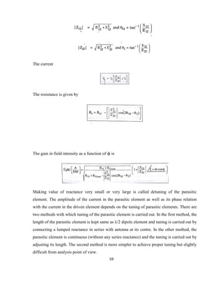 59
The current
The resistance is given by
The gain in field intensity as a function of ϕ is
Making value of reactance very small or very large is called detuning of the parasitic
element. The amplitude of the current in the parasitic element as well as its phase relation
with the current in the driven element depends on the tuning of parasitic elements. There are
two methods with which tuning of the parasitic element is carried out. In the first method, the
length of the parasitic element is kept same as λ/2 dipole element and tuning is carried out by
connecting a lumped reactance in series with antenna at its centre. In the other method, the
parasitic element is continuous (without any series reactance) and the tuning is carried out by
adjusting its length. The second method is more simpler to achieve proper tuning but slightly
difficult from analysis point of view.
 