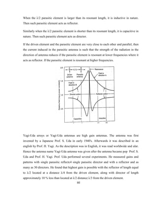 60
When the λ/2 parasitic element is larger than its resonant length, it is inductive in nature.
Then such parasitic element acts as reflector.
Similarly when the λ/2 parasitic element is shorter than its resonant length, it is capacitive in
nature. Then such parasitic element acts as director.
If the driven element and the parasitic element are very close to each other and parallel, then
the current induced in the parasitic antenna is such that the strength of the radiation in the
direction of antenna reduces if the parasitic element is resonant at lower frequencies where it
acts as reflector. If the parasitic element is resonant at higher frequencies.
Yagi-Uda arrays or Yagi-Uda antennas are high gain antennas. The antenna was first
invented by a Japanese Prof. S. Uda in early 1940's. Afterwards it was described in an
english by Prof. H. Yagi. As the description was in English, it was read worldwide and ular.
Hence the antenna name Yagi-Uda antenna was given after the antenna became pop Prof. S.
Uda and Prof. H. Yagi. Prof. Uda performed several experiments. He measured gains and
patterns with single parasitic reflectc4 single parasitic director and with a reflector and as
many as 30 directors. He found that highest gain is possible with the reflector of length equal
to λ/2 located at a distance λ/4 from the driven element, along with director of length
approximately 10 % less than located at λ/2 distance λ/3 from the driven element.
 