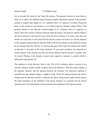 62
Director length 137/f(MHz) meter
Let us consider the action of the Yagi-Uda antenna. The parasitic element is used either to
direct or to reflect, the radiated energy forming compact directional antenna. If the parasitic
element is greater than length λ/2, (i.e. reflector) then it is inductive in nature. Hence the
phase of the current in such element i.e. in reflector lags the induced voltage. While if the
parasitic element is less than the resonant length λ/2 (i.e. director), then it is capacitive in
nature. Hence the current in director leads the induced voltage. The directors add the fields of
the driven element in the direction away from the driven element. If in array, more than one
director are used, then in such cases the first director excites next and so on. Exactly opposite
to this, properly spaced reflector adds the fields of the driven element in the direction towards
driven element from the reflector. To increase the gain of the Yagi-Uda antenna, the number
of directors is increased in the beam direction. To get good excitation, the elements are
closely spaced. If the distance between the driven element and the directors is greater, then
for correct Phasing of the parasitic current more capacitive reactance is needed which is
achieved by tapering the rod.
The radiation is in the direction front to rear. Part of this radiation induces currents in the
parasitic elements which actually reradiate almost all radiations. With the proper lengths of
the parasitic elements and the spacing between the elements, the backward radiation is
cancelled and the radiated energy is added in front. When the spacing between the driven
element and the parasitic element is reduced, the driven element gets loaded which reduces
the input impedance at the terminals of the driven element. To overcome this the driven
element used is the folded dipole which maintains the impedance at the input terminals
 