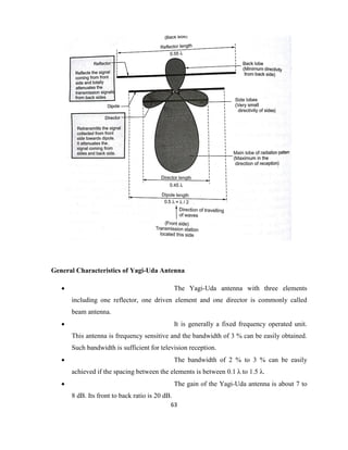 63
General Characteristics of Yagi-Uda Antenna
 The Yagi-Uda antenna with three elements
including one reflector, one driven element and one director is commonly called
beam antenna.
 It is generally a fixed frequency operated unit.
This antenna is frequency sensitive and the bandwidth of 3 % can be easily obtained.
Such bandwidth is sufficient for television reception.
 The bandwidth of 2 % to 3 % can be easily
achieved if the spacing between the elements is between 0.1 λ to 1.5 λ.
 The gain of the Yagi-Uda antenna is about 7 to
8 dB. Its front to back ratio is 20 dB.
 