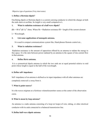 70
Objective type of questions (Very short notes)
1. Define a Hertzian dipole?
Oscillating dipole or Hertzian dipole is a current carrying conductor in which the charges at both
the ends starts at oscillate. Its length is very small compared to λ.
1. What is radiation resistance of a half wave dipole?
(Rr = 80 π2
(dl/ λ) 2
ohms. Where Rr = Radiation resistance Dl = length of the current element
λ = Wavelength.
2. List some applications of monopole antenna.
It is used in compact communications system like, Hand phones Remote control etc.,
3. What is radiation resistance?
Radiation resistance is the amount of opposition offered by an antenna to radiate the energy to
free space. It is the ratio between power radiated by an antenna to the square of rms current flow
in that antenna.
4. Define Hertz antenna.
It is a symmetrical dipole antenna in which the two ends are at equal potential relative to mid
point whose length is equal to the half of the wavelength.
6. Define self- impedance
Self -impedance of an antenna is defined as its input impedance with all other antennas are
completely removed i.e away from it.
7. What is point source?
It is the waves originate at a fictitious volumelessemitter source at the center of the observation
circle.
8. What is mean by loop antenna?
An antenna is a radio antenna consisting of a loop (or loops) of wire, tubing, or other electrical
conductor with its ends connected to a balanced transmission line.
9. Define half wave dipole antenna
 