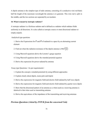 71
A dipole antenna is the simplest type of radio antenna, consisting of a conductive wire rod thatis
half the length of the maximum wavelength the antenna is to generate. This wire rod is split in
the middle, and the two sections are separated by an insulator.
10. What is meant by isotropic radiator?
A isotropic radiator is a fictitious radiator and is defined as a radiator which radiates fields
uniformly in all directions. It is also called as isotropic source or omni directional radiator or
simply unipole.
Analytical type questions
1. Derive the Expressions for and of radiated in a space by an alternating current
element
2. Find out when the radiation resistance of the dipole antenna is 80π2
3. Using Maxwell equations derive the Lorentz‘s gauge equation
4. Using Maxwell equations derive the retarded potential equation
5. Derive the expression for power radiated by antenna
Essay type Questions <As per requirements>
1. Explain the concept o retarded potentials by using different approaches
2. Explain clearly about dipole, mono pole and tripole
3. Derive the expressions for magnetic field and electric field radiated by half wave dipole
4. Derive the expressions for magnetic field and electric field radiated by quarter wave dipole
5. Show that the directional pattern of an antenna as a when used as a receiving antenna is
identical to that when used as transmitting antenna
6. Derive the equivalence of the impedance of the transmitting and receiving antennas
Previous Questions (Asked by JNTUK from the concerned Unit)
 