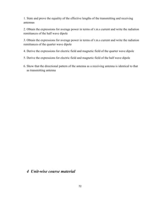 72
1. State and prove the equality of the effective lengths of the transmitting and receiving
antennas
2. Obtain the expressions for average power in terms of r.m.s current and write the radiation
remittances of the half wave dipole
3. Obtain the expressions for average power in terms of r.m.s current and write the radiation
remittances of the quarter wave dipole
4. Derive the expressions for electric field and magnetic field of the quarter wave dipole
5. Derive the expressions for electric field and magnetic field of the half wave dipole
6. Show that the directional pattern of the antenna as a receiving antenna is identical to that
as transmitting antenna
4 Unit-wise course material
 
