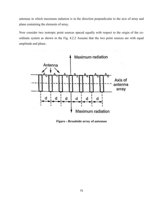75
antennas in which maximum radiation is in the direction perpendicular to the axis of array and
plane containing the elements of array.
Now consider two isotropic point sources spaced equally with respect to the origin of the co-
ordinate system as shown in the Fig. 4.2.2 Assume that the two point sources are with equal
amplitude and phase.
Figure - Broadside array of antennas
 