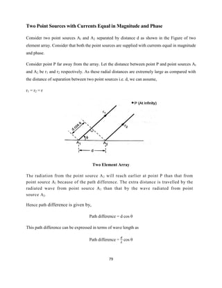 79
Two Point Sources with Currents Equal in Magnitude and Phase
Consider two point sources Al and A2 separated by distance d as shown in the Figure of two
element array. Consider that both the point sources are supplied with currents equal in magnitude
and phase.
Consider point P far away from the array. Let the distance between point P and point sources Al
and A2 be r1 and r2 respectively. As these radial distances are extremely large as compared with
the distance of separation between two point sources i.e. d, we can assume,
r1 = r2 = r
Two Element Array
The radiation from the point source A2 will reach earlier at point P than that from
point source Al because of the path difference. The extra distance is travelled by the
radiated wave from point source Al than that by the wave radiated from point
source A2.
Hence path difference is given by,
Path difference = d cos θ
This path difference can be expressed in terms of wave length as
Path difference = cos θ
 