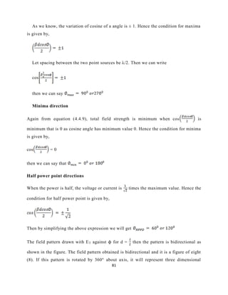 81
As we know, the variation of cosine of a angle is ± 1. Hence the condition for maxima
is given by,
Let spacing between the two point sources be λ/2. Then we can write
cos
then we can say
Minima direction
Again from equation (4.4.9), total field strength is minimum when cos is
minimum that is 0 as cosine angle has minimum value 0. Hence the condition for minima
is given by,
cos = 0
then we can say that
Half power point directions
When the power is half, the voltage or current is times the maximum value. Hence the
condition for half power point is given by,
Then by simplifying the above expression we will get
The field pattern drawn with ET against ϕ for d = then the pattern is bidirectional as
shown in the figure. The field pattern obtained is bidirectional and it is a figure of eight
(8). If this pattern is rotated by 360° about axis, it will represent three dimensional
 