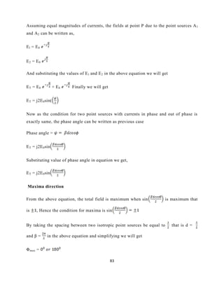 83
Assuming equal magnitudes of currents, the fields at point P due to the point sources Al
and A2 can be written as,
El = E0
E2 = E0
And substituting the values of El and E2 in the above equation we will get
ET = E0 + E0 Finally we will get
ET = j2E0sin(
Now as the condition for two point sources with currents in phase and out of phase is
exactly same, the phase angle can be written as previous case
Phase angle =
ET = j2E0sin
Substituting value of phase angle in equation we get,
ET = j2E0sin
Maxima direction
From the above equation, the total field is maximum when sin is maximum that
is , Hence the condition for maxima is sin
By taking the spacing between two isotropic point sources be equal to that is d =
and β = in the above equation and simplifying we will get
Φmax =
 