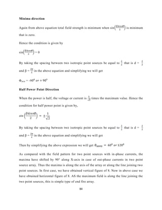84
Minima direction
Again from above equation total field strength is minimum when sin is minimum
that is zero.
Hence the condition is given by
sin = 0
By taking the spacing between two isotropic point sources be equal to that is d =
and β = in the above equation and simplifying we will get
Φmin = -9 0
Half Power Point Direction
When the power is half, the voltage or current is times the maximum value. Hence the
condition for half power point is given by,
By taking the spacing between two isotropic point sources be equal to that is d =
and β = in the above equation and simplifying we will get
Then by simplifying the above expression we will get
As compared with the field pattern for two point sources with in-phase currents, the
maxima have shifted by 90° along X-axis in case of out-phase currents in two point
source array. Thus the maxima is along the axis of the array or along the line joining two
point sources. In first case, we have obtained vertical figure of 8. Now in above case we
have obtained horizontal figure of 8. AS the maximum field is along the line joining the
two point sources, this is simple type of end fire array.
 