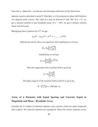 88
Note that ψ =(βdcos(θ) + α) indicates the total phase difference of the fields from
adjacent sources calculated at point P. Similarly α is the progressive phase shift between
two adjacent point sources. The value of a may lie between 0° and 180°. If α = 0°, we
get n element uniform li near broadside array. If α = 180°, we get n element uniform
linear-end-fire-array.
Multiplying above equation by , we get,
ET = E0[ + +…….+ ]
Subtracting and the above two equations and simplifying we will get
ET=E0
Simplifying we will get
ET=E0
Then the magnitude of the resultant field is given by
ET=E0
The phase angle θ of the resultant field at point P is given by,
=
Array of n Elements with Equal Spacing and Currents Equal in
Magnitude and Phase - Broadside Array
Consider the 'n' number of identical radiators carry currents which are equal magnitude
and in phase. The identical radiators are equispaced. Hence the maxim radiation occurs
 