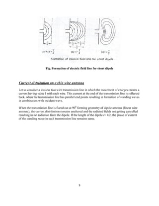 9
Fig. Formation of electric field line for short dipole
Current distribution on a thin wire antenna
Let us consider a lossless two wire transmission line in which the movement of charges creates a
current having value I with each wire. This current at the end of the transmission line is reflected
back, when the transmission line has parallel end points resulting in formation of standing waves
in combination with incident wave.
When the transmission line is flared out at 900
forming geometry of dipole antenna (linear wire
antenna), the current distribution remains unaltered and the radiated fields not getting cancelled
resulting in net radiation from the dipole. If the length of the dipole l< λ/2, the phase of current
of the standing wave in each transmission line remains same.
 
