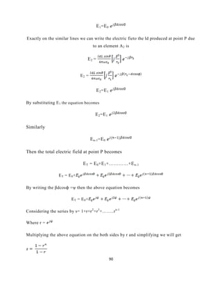 90
E1=E0
Exactly on the similar lines we can write the electric fieto the ld produced at point P due
to an element A2 is
E2 =
E2 =
E2=E1
By substituting E1 the equation becomes
E2=E1
Similarly
En-1=E0
Then the total electric field at point P becomes
ET = E0+E1+…………+En-1
ET = E0+
By writing the βdcosϕ =ψ then the above equation becomes
ET = E0+
Considering the series by s= 1+r+r2
+r3
+……..rn-1
Where r =
Multiplying the above equation on the both sides by r and simplifying we will get
 