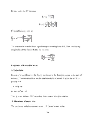 91
By this series the ET becomes
ET=
ET=
By simplifying we will get
The exponential term in above equation represents the phase shift. Now considering
magnitudes of the electric fields, we can write
Properties of Broadside Array
1. Major lobe
In case of broadside array, the field is maximum in the direction normal to the axis of
the array. Thus the condition for the maximum field at point P is given by ψ = 0 i.e.
βdcosϕ = 0
i.e. cosϕ = 0
i.e. ϕ = 900
or 2700
Thus ϕ = 90° and ϕ = 270° are called directions of principle maxima.
2. Magnitude of major lobe
The maximum radiation occurs when ψ = 0. Hence we can write,
 