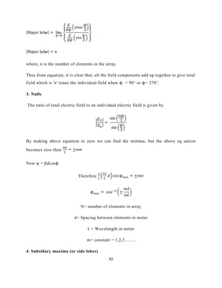 92
where, n is the number of elements in the array.
Thus from equation, it is clear that, all the field components add up together to give total
field which is 'n' times the individual field when ϕ = 90° or ϕ= 270°.
3. Nulls
The ratio of total electric field to an individual electric field is given by
By making above equation to zero we can find the minima, but the above eq uation
becomes zero then
Now ψ = βdcosϕ
Therefore
N= number of elements in array
d= Spacing between elements in meter
λ = Wavelength in meter
m= constant = 1,2,3……..
4. Subsidary maxima (or side lobes)
 