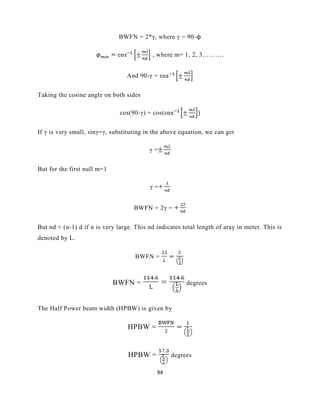 94
BWFN = 2*γ, where γ = 90-ϕ
, where m= 1, 2, 3……….
And 90-γ =
Taking the cosine angle on both sides
cos(90-γ) = cos(
If γ is very small, sinγ=γ, substituting in the above equation, we can get
γ =
But for the first null m=1
γ =
BWFN = 2γ =
But nd ≈ (n-1) d if n is very large. This nd indicates total length of aray in meter. This is
denoted by L.
BWFN =
BWFN = degrees
The Half Power beam width (HPBW) is given by
HPBW =
HPBW = degrees
 
