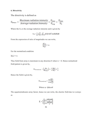 95
6. Directivity
The directivity is defined as
Where the U0 is the average radiation intensity and is given by
U0=
From the expression of ratio of magnitudes we can write,
For the normalized condition
Thus field from array is maximum in any direction 8 when w = 0. Hence normalized
field pattern is given by,
ENormalized =
Hence the field is given by,
ENormalized =
Where ψ =βdcosθ
The equationindicates array factor, hence we can write, the electric field due to n arrays
as
E =
 