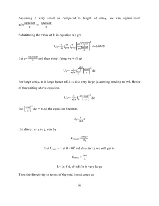 96
Assuming d very small as compared to length of array, we can approximate
Substituting the value of E in equation we get
U0=
Let z= and then simplifying we will get
U0=-
For large array, n is large hence nf3d is also very large (assuming tending to Hence
of threwriting above equation.
U0=-
But so the equation becomes
U0=
the directivity is given by
GDmax =
But Umax = 1 at θ =900
and directivity we will get is
GDmax =
L= (n-1)d, d≈nd if n is very large
Then the directivity in terms of the total length array as
 