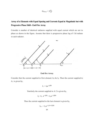 97
GDmax = 2 )
Array of n Elements with Equal Spacing and Currents Equal in Magnitude but with
Progressive Phase Shift - End Fire Array
Consider n number of identical radiators supplied with equal current which are not in
phase as shown in the figure. Assume that there is progressive phase lag of 13d radians
in each radiator.
End fire Array
Consider that the current supplied to first element A0 be I0. Then the current supplied to
A1 is given by,
I1 = I0
Similarly the current supplied to A 2 is given by,
I2 =I1. = I0
Thus the current supplied to the last element is given by,
In-1 = I0
 