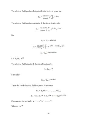 98
The electric field produced at point P, due to A0 is given by,
E0 =
The electric field produces at point P due to A1 is given by
E1 =
But
E1 =
E1=E0
Let E1=E0
The electric field at point P due to A2 is given by
E2=E0
Similarly
En-1=E0
Then the total electric field at point P becomes
ET = E0+E1+…………+En-1
ET = E0+
Considering the series by s= 1+r+r2
+r3
+……..rn-1
Where r =
 