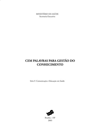 MINISTÉRIO DA SAÚDE
           Secretaria-Executiva




CEM PALAVRAS PARA GESTÃO DO
      CONHECIMENTO




  Série F. Comunicação e Educação em Saúde




                   Brasília – DF
                       2003
 