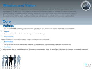 Mission and Vision
Our mission is to be the preferred and trusted recruitment partner to both our clients and
candidates. To achieve this, we are committed to the provision of excellent customer service,
quality staffing and competitive pricing. We will continue to work in close consultation with our
clients to ensure that their staffing needs are adequately met to their complete satisfaction
Core
Values• Commitment
We are committed to conducting our business in an open, fair and lawful manner. We promise to deliver to your expectations.
• Integrity
We are reliable and honest and work to the highest standards of integrity.
• Empowerment
We as a company are committed to empower India for more employment opportunity.
• Determination
We will not give up and we welcome any challenge. We maintain focus and commitment until we find a solution for you
• Standards
To always strive to offer the highest standards of Service to our candidates and clients. To ensure that every client and candidate are treated as individuals
 