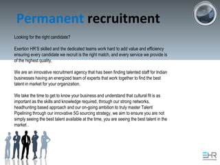 Permanent recruitment
Looking for the right candidate?
Exertion HR’S skilled and the dedicated teams work hard to add value and efficiency
ensuring every candidate we recruit is the right match, and every service we provide is
of the highest quality.
We are an innovative recruitment agency that has been finding talented staff for Indian
businesses having an energized team of experts that work together to find the best
talent in market for your organization.
We take the time to get to know your business and understand that cultural fit is as
important as the skills and knowledge required, through our strong networks,
headhunting based approach and our on-going ambition to truly master Talent
Pipelining through our innovative 5G sourcing strategy, we aim to ensure you are not
simply seeing the best talent available at the time, you are seeing the best talent in the
market .
 