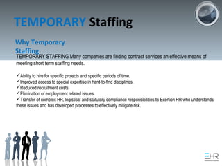 TEMPORARY Staffing
Why Temporary
Staffing
TEMPORARY STAFFING Many companies are finding contract services an effective means of
meeting short term staffing needs.
Ability to hire for specific projects and specific periods of time.
Improved access to special expertise in hard-to-find disciplines.
Reduced recruitment costs.
Elimination of employment related issues.
Transfer of complex HR, logistical and statutory compliance responsibilities to Exertion HR who understands
these issues and has developed processes to effectively mitigate risk.
 