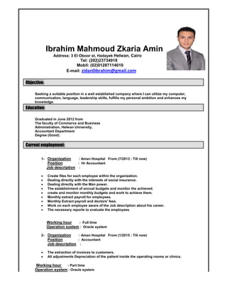 Ibrahim Mahmoud Zkaria Amin
Address: 3 El Oboor st, Hadayek Helwan, Cairo
Tel: (202)23734918
Mobil: (02)01287114010
E-mail: zidan0ibrahim@gmail.com
Objective:
Seeking a suitable position in a well established company where I can utilize my computer,
communication, language, leadership skills, fulfills my personal ambition and enhances my
knowledge.
Education:
Graduated in June 2012 from
The faculty of Commerce and Business
Administration, Helwan University,
Accountant Department
Degree (Good).
Current employment:
1- Organization : Aman Hospital From (7/2013 : Till now)
Position : Hr Accountant
Job description :
 Create files for each employee within the organization.
 Dealing directly with the interests of social insurance.
 Dealing directly with the Man power.
 The establishment of annual budgets and monitor the achieved.
 create and monitor monthly budgets and work to achieve them.
 Monthly extract payroll for employees.
 Monthly Extract payroll and doctors' fees.
 Work on each employee aware of the Job description about his career.
 The necessary reports to evaluate the employees.
Working hour : Full time
Operation system : Oracle system
2- Organization : Aman Hospital From (1/2015 : Till now)
Position : Accountant
Job description :
 The extraction of invoices to customers.
 All adjustments Depreciation of the patient inside the operating rooms or clinics.
Working hour : Part time
Operation system : Oracle system
Ibrahim Mahmoud Zkaria Amin
Address: 3 El Oboor st, Hadayek Helwan, Cairo
Tel: (202)23734918
Mobil: (02)01287114010
E-mail: zidan0ibrahim@gmail.com
Objective:
Seeking a suitable position in a well established company where I can utilize my computer,
communication, language, leadership skills, fulfills my personal ambition and enhances my
knowledge.
Education:
Graduated in June 2012 from
The faculty of Commerce and Business
Administration, Helwan University,
Accountant Department
Degree (Good).
Current employment:
1- Organization : Aman Hospital From (7/2013 : Till now)
Position : Hr Accountant
Job description :
 Create files for each employee within the organization.
 Dealing directly with the interests of social insurance.
 Dealing directly with the Man power.
 The establishment of annual budgets and monitor the achieved.
 create and monitor monthly budgets and work to achieve them.
 Monthly extract payroll for employees.
 Monthly Extract payroll and doctors' fees.
 Work on each employee aware of the Job description about his career.
 The necessary reports to evaluate the employees.
Working hour : Full time
Operation system : Oracle system
2- Organization : Aman Hospital From (1/2015 : Till now)
Position : Accountant
Job description :
 The extraction of invoices to customers.
 All adjustments Depreciation of the patient inside the operating rooms or clinics.
Working hour : Part time
Operation system : Oracle system
Ibrahim Mahmoud Zkaria Amin
Address: 3 El Oboor st, Hadayek Helwan, Cairo
Tel: (202)23734918
Mobil: (02)01287114010
E-mail: zidan0ibrahim@gmail.com
Objective:
Seeking a suitable position in a well established company where I can utilize my computer,
communication, language, leadership skills, fulfills my personal ambition and enhances my
knowledge.
Education:
Graduated in June 2012 from
The faculty of Commerce and Business
Administration, Helwan University,
Accountant Department
Degree (Good).
Current employment:
1- Organization : Aman Hospital From (7/2013 : Till now)
Position : Hr Accountant
Job description :
 Create files for each employee within the organization.
 Dealing directly with the interests of social insurance.
 Dealing directly with the Man power.
 The establishment of annual budgets and monitor the achieved.
 create and monitor monthly budgets and work to achieve them.
 Monthly extract payroll for employees.
 Monthly Extract payroll and doctors' fees.
 Work on each employee aware of the Job description about his career.
 The necessary reports to evaluate the employees.
Working hour : Full time
Operation system : Oracle system
2- Organization : Aman Hospital From (1/2015 : Till now)
Position : Accountant
Job description :
 The extraction of invoices to customers.
 All adjustments Depreciation of the patient inside the operating rooms or clinics.
Working hour : Part time
Operation system : Oracle system
 