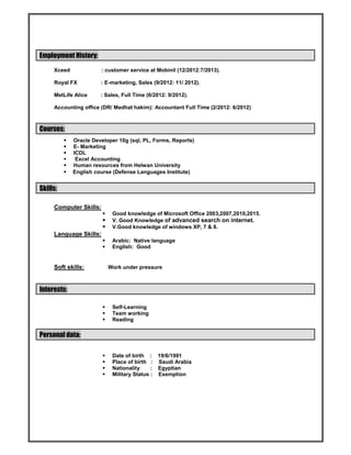 Employment History:
Xceed : customer service at Mobinil (12/2012:7/2013).
Royal FX : E-marketing, Sales (9/2012: 11/ 2012).
MetLife Alice : Sales, Full Time (6/2012: 9/2012).
Accounting office (DR/ Medhat hakim): Accountant Full Time (2/2012: 6/2012)
Courses:
 Oracle Developer 10g (sql, PL, Forms, Reports)
 E- Marketing
 ICDL
 Excel Accounting
 Human resources from Helwan University
 English course (Defense Languages Institute)
Skills:
Computer Skills:
 Good knowledge of Microsoft Office 2003,2007,2010,2015.
 V. Good Knowledge of advanced search on internet.
 V.Good knowledge of windows XP, 7 & 8.
Language Skills:
 Arabic: Native language
 English: Good
Soft skills: Work under pressure
Interests:
 Self-Learning
 Team working
 Reading
Personal data:
 Date of birth : 19/6/1991
 Place of birth : Saudi Arabia
 Nationality : Egyptian
 Military Status : Exemption
 