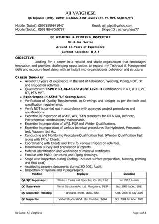 Resume: Aji Varghese Page 1 of 4
AJI VARGHESE
QC Engineer (DME), CSWIP 3.1,BGAS, ASNT Level-2 (RT, PT, MPT, UT,RTFI,VT)
Mobile (Dubai): 00971559641947 Email: aji_plpd@yahoo.com
Mobile (India): 0091 9847069797 Skype ID : aji.varghese77
QC WELDIN G & PA INT IN G INSPE CT O R
Oil & Gas Sector
A round 13 Years of Exper ie nce
Current Locatio n: U A E
OBJECTIVE
Looking for a career in a reputed and stable organization that encourages
innovation and provides challenging opportunities to expand my Technical & Management
skills and exposure level along with an insight into organizational behaviour and structure.
CA REER SUMMA RY
 Around 13 years of experience in the field of Fabrication, Welding, Piping, NDT, DT
and Inspection activities.
 Qualified with CSWIP 3.1,BGAS and ASNT Level II Certifications in RT, RTFI, VT,
UT, PT& MPT.
 Experienced in ASME “U” Stamp Audit.
 Verification of Quality Requirements on Drawings and designs as per the code and
specification requirements.
 Verify NDT is carried out in accordance with approved project procedures and
specifications.
 Expertise in Inspection of ASME, API, BSEN standards for Oil & Gas, Refinery,
Petrochemical constructions/ maintenance.
 Expertise in preparation of WPS, PQR and Welder Qualifications.
 Expertise in preparation of various technical procedures like Hydrotest, Pneumatic
test, Vacuum test etc.
 Conducting and Monitoring Procedure Qualification Test &Welder Qualification Test
along with TPI’s/ Clients.
 Coordinating with Clients and TPI’s for various Inspection activities.
 Dimensional survey and preparation of reports.
 Material identification and verification of material certificates.
 Familiar with P&ID, Structural and Piping drawings.
 Stage wise inspection during Coating (Includes surface preparation, blasting, priming
and final coat)
 Assisted to prepare documents during ISO 9001 Audit.
 Inspection of Pipeline and Piping Projects.
Position Employer Duration
QA/QC Supervisor Western Tanks and Pipes Ind. Co. Ltd, UAE Jan 2012 to-date
QC Supervisor Vishal StructuralsPvt. Ltd. Mangalore, INDIA Sep. 2009 toDec. 2011
QC Inspector- Welding Drydocks World, Dubai, UAE. Sept. 2006 to July 2009
QC Inspector Vishal StructuralsPvt. Ltd. Mumbai, INDIA Oct. 2001 to June. 2006
 