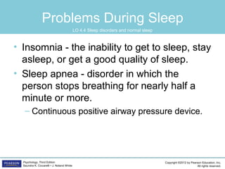 Copyright ©2012 by Pearson Education, Inc.
All rights reserved.
Psychology, Third Edition
Saundra K. Ciccarelli • J. Noland White
Problems During Sleep
• Insomnia - the inability to get to sleep, stay
asleep, or get a good quality of sleep.
• Sleep apnea - disorder in which the
person stops breathing for nearly half a
minute or more.
– Continuous positive airway pressure device.
LO 4.4 Sleep disorders and normal sleep
 