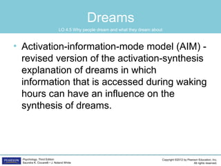 Copyright ©2012 by Pearson Education, Inc.
All rights reserved.
Psychology, Third Edition
Saundra K. Ciccarelli • J. Noland White
Dreams
• Activation-information-mode model (AIM) -
revised version of the activation-synthesis
explanation of dreams in which
information that is accessed during waking
hours can have an influence on the
synthesis of dreams.
LO 4.5 Why people dream and what they dream about
 