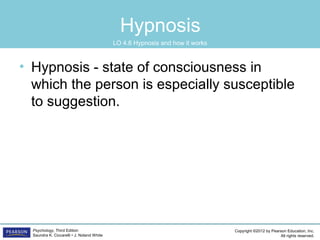 Copyright ©2012 by Pearson Education, Inc.
All rights reserved.
Psychology, Third Edition
Saundra K. Ciccarelli • J. Noland White
Hypnosis
• Hypnosis - state of consciousness in
which the person is especially susceptible
to suggestion.
LO 4.6 Hypnosis and how it works
 