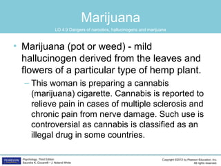 Copyright ©2012 by Pearson Education, Inc.
All rights reserved.
Psychology, Third Edition
Saundra K. Ciccarelli • J. Noland White
Marijuana
• Marijuana (pot or weed) - mild
hallucinogen derived from the leaves and
flowers of a particular type of hemp plant.
– This woman is preparing a cannabis
(marijuana) cigarette. Cannabis is reported to
relieve pain in cases of multiple sclerosis and
chronic pain from nerve damage. Such use is
controversial as cannabis is classified as an
illegal drug in some countries.
LO 4.9 Dangers of narcotics, hallucinogens and marijuana
 