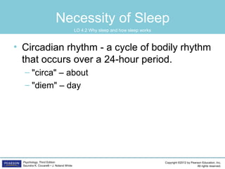 Copyright ©2012 by Pearson Education, Inc.
All rights reserved.
Psychology, Third Edition
Saundra K. Ciccarelli • J. Noland White
Necessity of Sleep
• Circadian rhythm - a cycle of bodily rhythm
that occurs over a 24-hour period.
– "circa" – about
– "diem" – day
LO 4.2 Why sleep and how sleep works
 