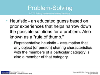 Copyright ©2012 by Pearson Education, Inc.
All rights reserved.
Psychology, Third Edition
Saundra K. Ciccarelli • J. Noland White
Problem-Solving
• Heuristic - an educated guess based on
prior experiences that helps narrow down
the possible solutions for a problem. Also
known as a "rule of thumb."
– Representative heuristic – assumption that
any object (or person) sharing characteristics
with the members of a particular category is
also a member of that category.
LO 7.2 Solving problems and making decisions
 